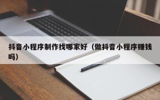 昆山抖音小程序制作找哪家好（做抖音小程序赚钱吗）