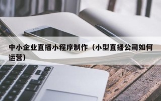 昆山中小企业直播小程序制作（小型直播公司如何运营）