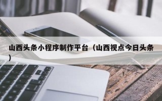 昆山山西头条小程序制作平台（山西视点今日头条）